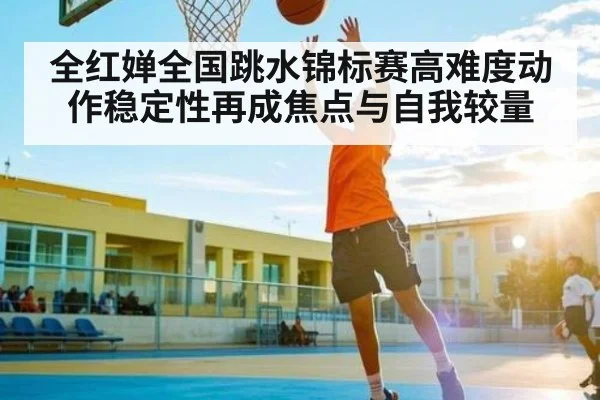 全红婵全国跳水锦标赛高难度动作稳定性再成焦点与自我较量