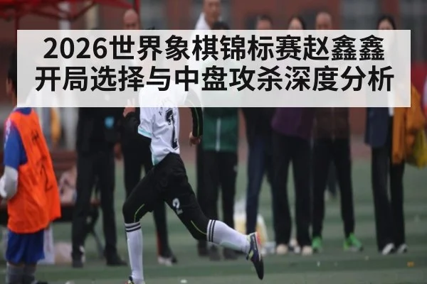 2026世界象棋锦标赛赵鑫鑫开局选择与中盘攻杀深度分析